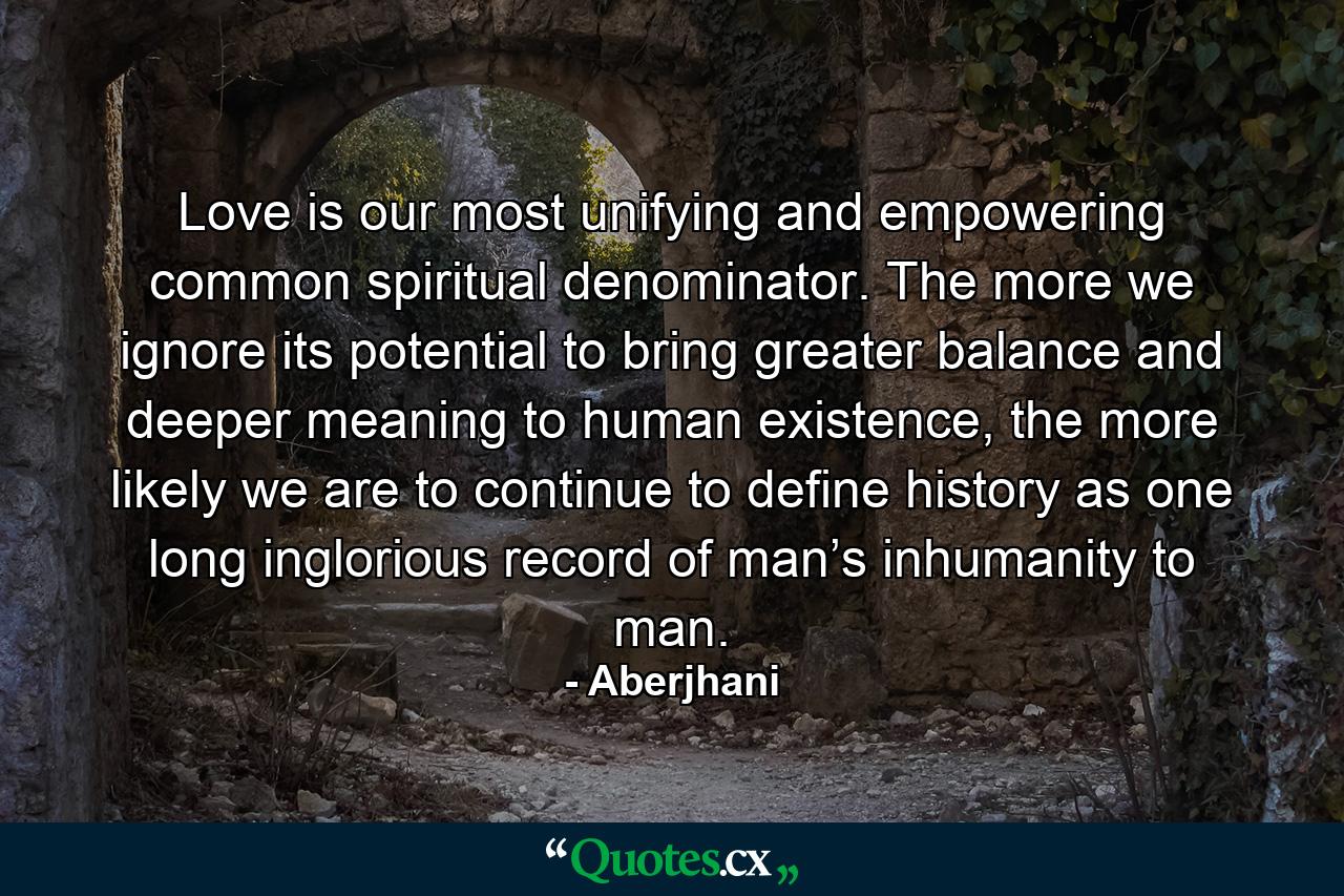 Love is our most unifying and empowering common spiritual denominator. The more we ignore its potential to bring greater balance and deeper meaning to human existence, the more likely we are to continue to define history as one long inglorious record of man’s inhumanity to man. - Quote by Aberjhani