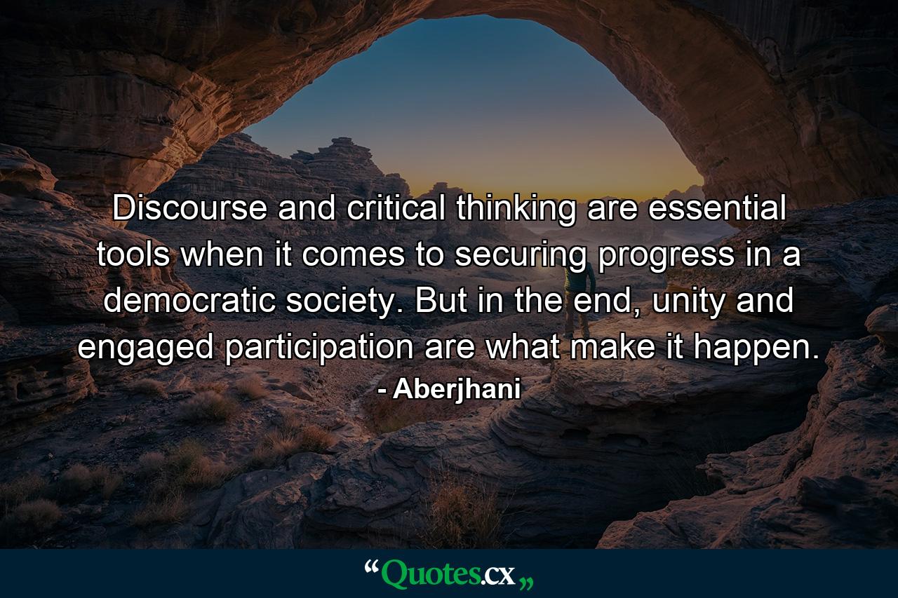 Discourse and critical thinking are essential tools when it comes to securing progress in a democratic society. But in the end, unity and engaged participation are what make it happen. - Quote by Aberjhani