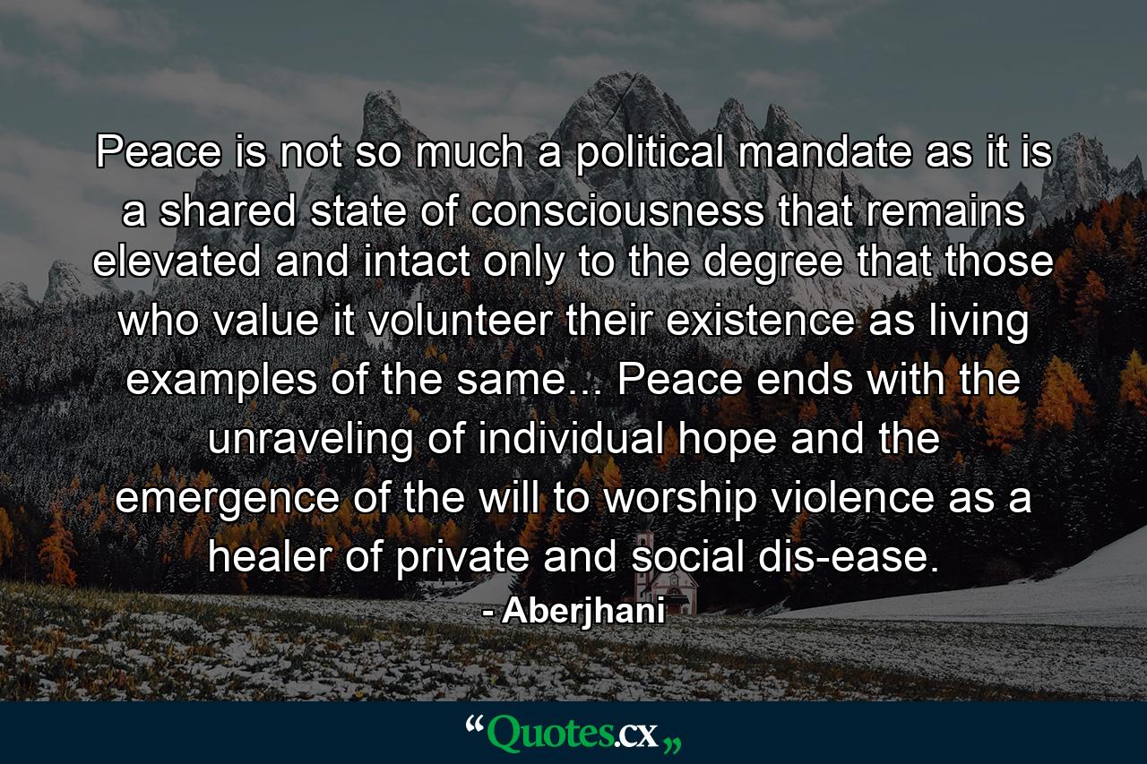 Peace is not so much a political mandate as it is a shared state of consciousness that remains elevated and intact only to the degree that those who value it volunteer their existence as living examples of the same... Peace ends with the unraveling of individual hope and the emergence of the will to worship violence as a healer of private and social dis-ease. - Quote by Aberjhani