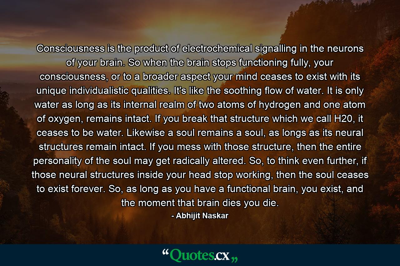 Consciousness is the product of electrochemical signalling in the neurons of your brain. So when the brain stops functioning fully, your consciousness, or to a broader aspect your mind ceases to exist with its unique individualistic qualities. It's like the soothing flow of water. It is only water as long as its internal realm of two atoms of hydrogen and one atom of oxygen, remains intact. If you break that structure which we call H20, it ceases to be water. Likewise a soul remains a soul, as longs as its neural structures remain intact. If you mess with those structure, then the entire personality of the soul may get radically altered. So, to think even further, if those neural structures inside your head stop working, then the soul ceases to exist forever. So, as long as you have a functional brain, you exist, and the moment that brain dies you die. - Quote by Abhijit Naskar