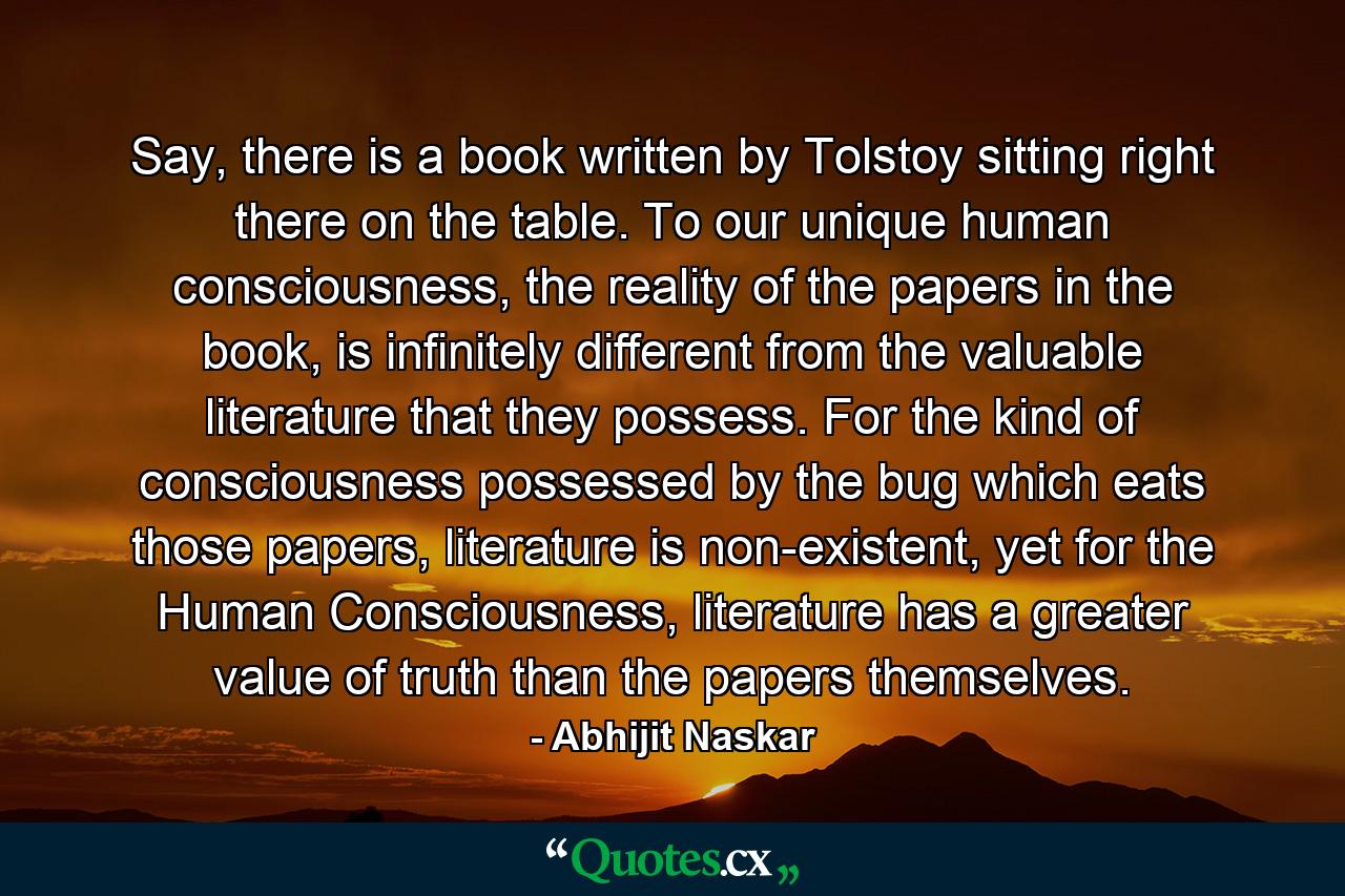 Say, there is a book written by Tolstoy sitting right there on the table. To our unique human consciousness, the reality of the papers in the book, is infinitely different from the valuable literature that they possess. For the kind of consciousness possessed by the bug which eats those papers, literature is non-existent, yet for the Human Consciousness, literature has a greater value of truth than the papers themselves. - Quote by Abhijit Naskar