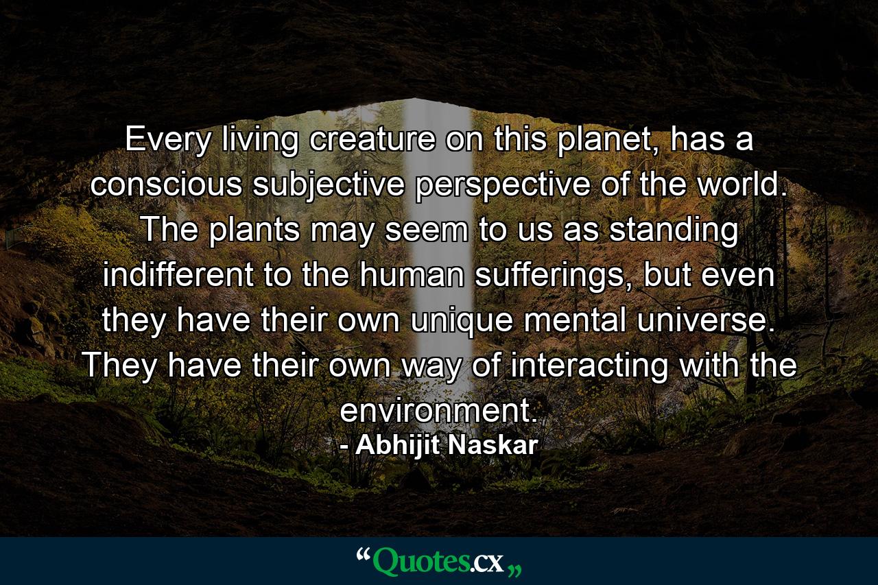 Every living creature on this planet, has a conscious subjective perspective of the world. The plants may seem to us as standing indifferent to the human sufferings, but even they have their own unique mental universe. They have their own way of interacting with the environment. - Quote by Abhijit Naskar