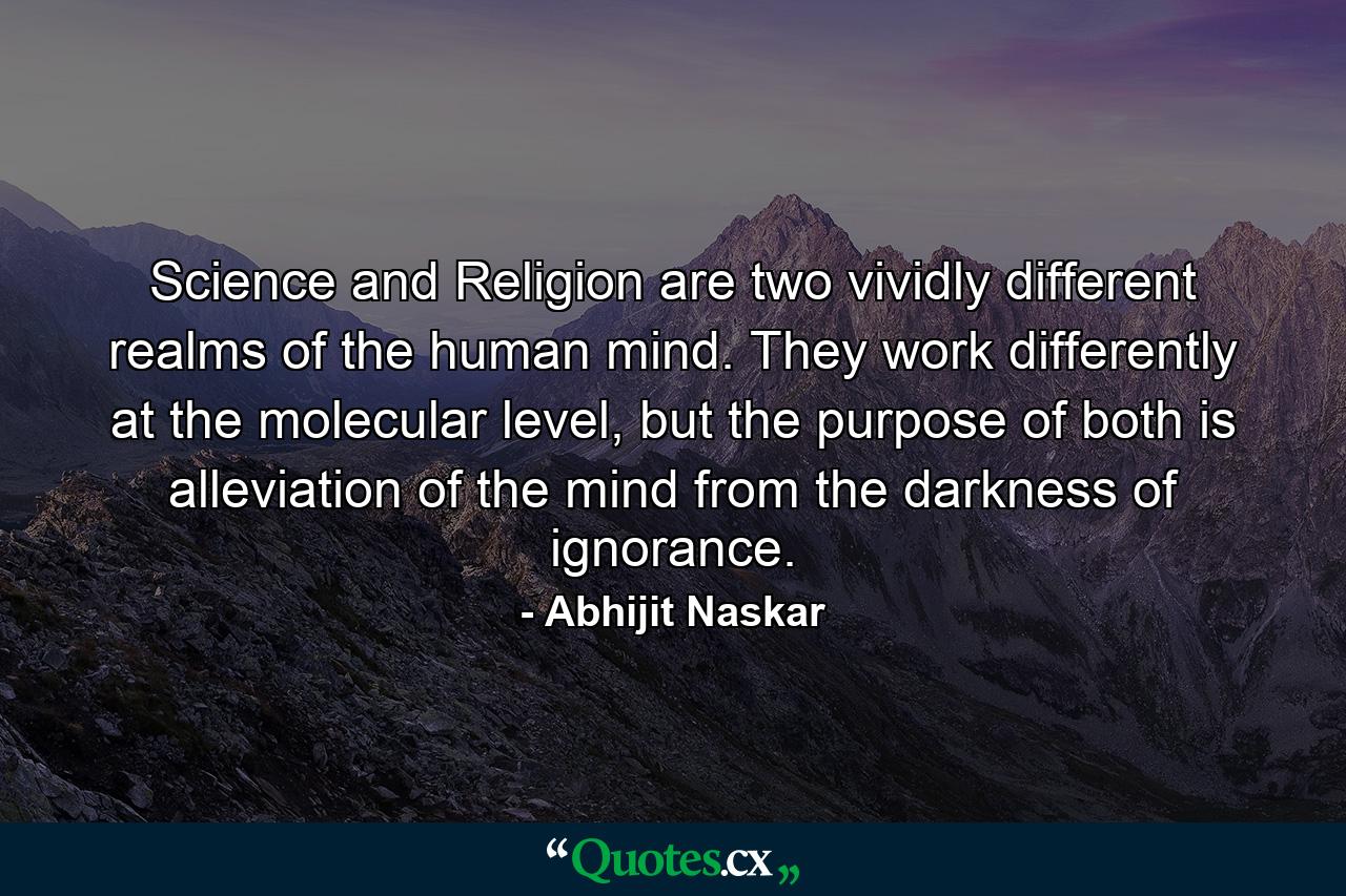 Science and Religion are two vividly different realms of the human mind. They work differently at the molecular level, but the purpose of both is alleviation of the mind from the darkness of ignorance. - Quote by Abhijit Naskar