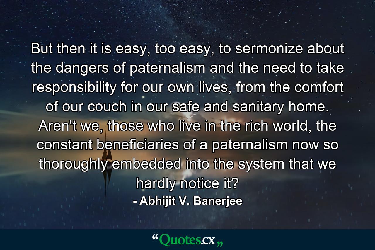 But then it is easy, too easy, to sermonize about the dangers of paternalism and the need to take responsibility for our own lives, from the comfort of our couch in our safe and sanitary home. Aren't we, those who live in the rich world, the constant beneficiaries of a paternalism now so thoroughly embedded into the system that we hardly notice it? - Quote by Abhijit V. Banerjee