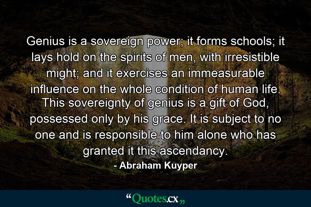 Genius is a sovereign power; it forms schools; it lays hold on the spirits of men, with irresistible might; and it exercises an immeasurable influence on the whole condition of human life. This sovereignty of genius is a gift of God, possessed only by his grace. It is subject to no one and is responsible to him alone who has granted it this ascendancy. - Quote by Abraham Kuyper