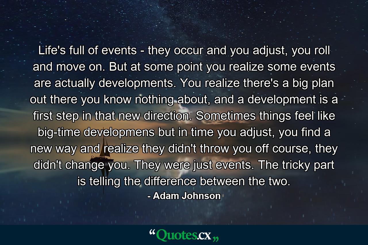 Life's full of events - they occur and you adjust, you roll and move on. But at some point you realize some events are actually developments. You realize there's a big plan out there you know nothing about, and a development is a first step in that new direction. Sometimes things feel like big-time developmens but in time you adjust, you find a new way and realize they didn't throw you off course, they didn't change you. They were just events. The tricky part is telling the difference between the two. - Quote by Adam Johnson