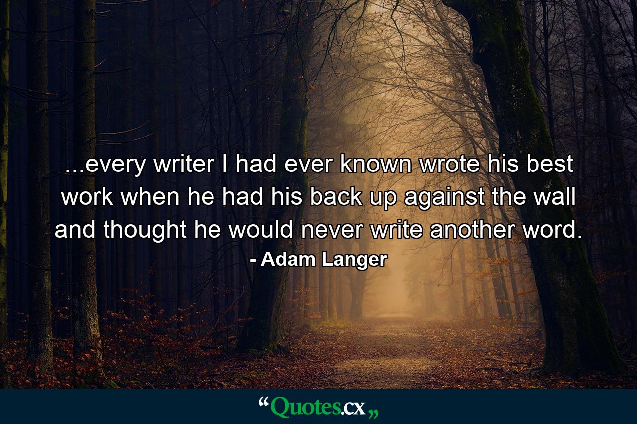 ...every writer I had ever known wrote his best work when he had his back up against the wall and thought he would never write another word. - Quote by Adam Langer