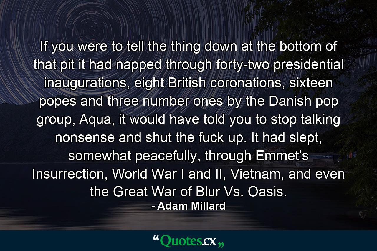 If you were to tell the thing down at the bottom of that pit it had napped through forty-two presidential inaugurations, eight British coronations, sixteen popes and three number ones by the Danish pop group, Aqua, it would have told you to stop talking nonsense and shut the fuck up. It had slept, somewhat peacefully, through Emmet’s Insurrection, World War I and II, Vietnam, and even the Great War of Blur Vs. Oasis. - Quote by Adam Millard