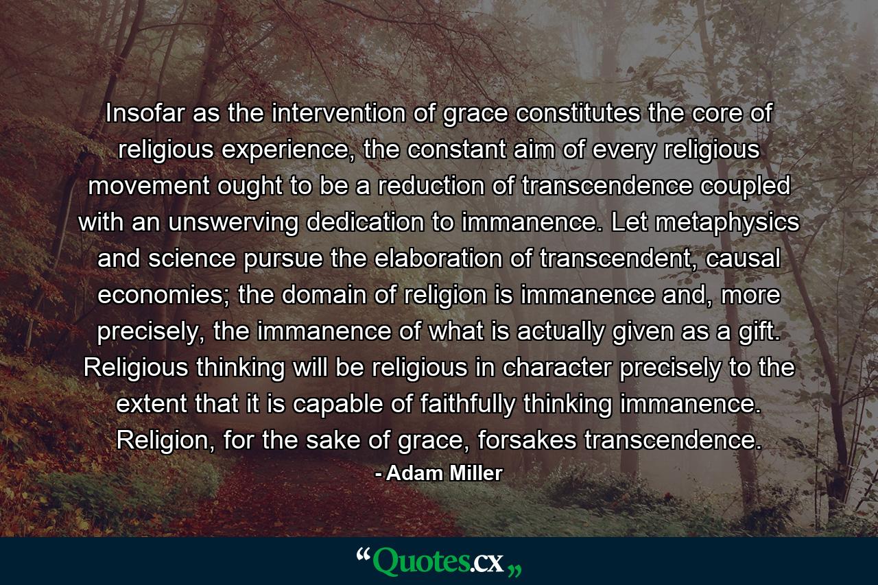 Insofar as the intervention of grace constitutes the core of religious experience, the constant aim of every religious movement ought to be a reduction of transcendence coupled with an unswerving dedication to immanence. Let metaphysics and science pursue the elaboration of transcendent, causal economies; the domain of religion is immanence and, more precisely, the immanence of what is actually given as a gift. Religious thinking will be religious in character precisely to the extent that it is capable of faithfully thinking immanence. Religion, for the sake of grace, forsakes transcendence. - Quote by Adam Miller