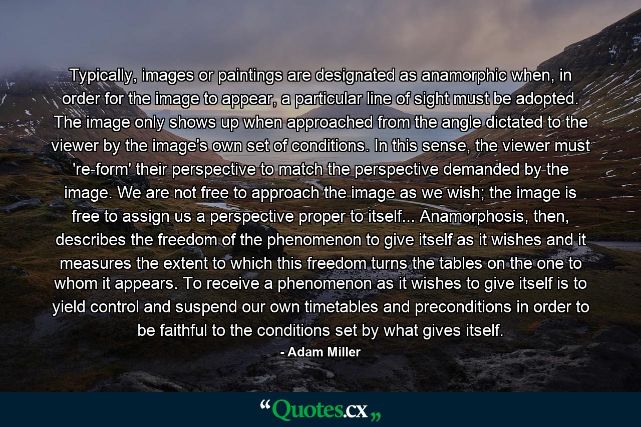 Typically, images or paintings are designated as anamorphic when, in order for the image to appear, a particular line of sight must be adopted. The image only shows up when approached from the angle dictated to the viewer by the image's own set of conditions. In this sense, the viewer must 're-form' their perspective to match the perspective demanded by the image. We are not free to approach the image as we wish; the image is free to assign us a perspective proper to itself... Anamorphosis, then, describes the freedom of the phenomenon to give itself as it wishes and it measures the extent to which this freedom turns the tables on the one to whom it appears. To receive a phenomenon as it wishes to give itself is to yield control and suspend our own timetables and preconditions in order to be faithful to the conditions set by what gives itself. - Quote by Adam Miller