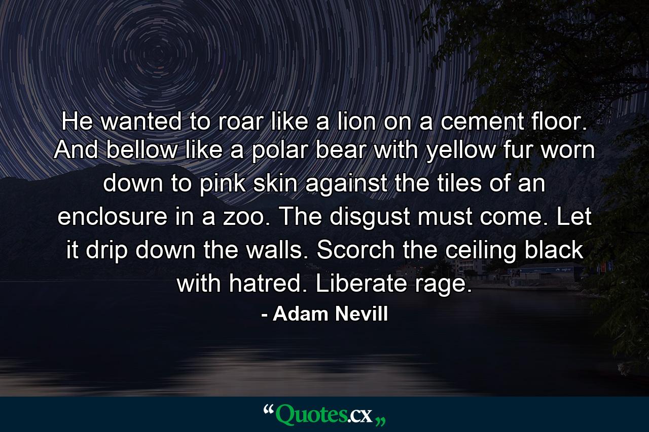 He wanted to roar like a lion on a cement floor. And bellow like a polar bear with yellow fur worn down to pink skin against the tiles of an enclosure in a zoo. The disgust must come. Let it drip down the walls. Scorch the ceiling black with hatred. Liberate rage. - Quote by Adam Nevill