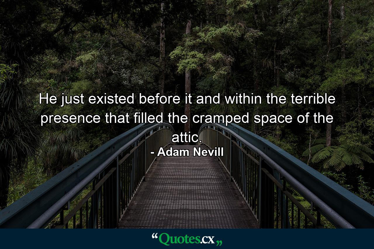 He just existed before it and within the terrible presence that filled the cramped space of the attic. - Quote by Adam Nevill