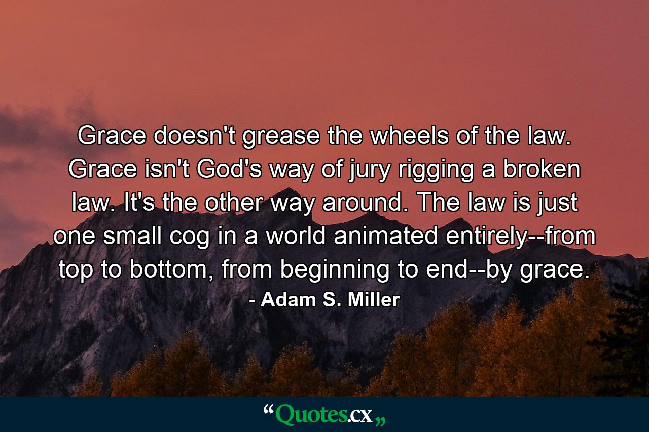 Grace doesn't grease the wheels of the law. Grace isn't God's way of jury rigging a broken law. It's the other way around. The law is just one small cog in a world animated entirely--from top to bottom, from beginning to end--by grace. - Quote by Adam S. Miller