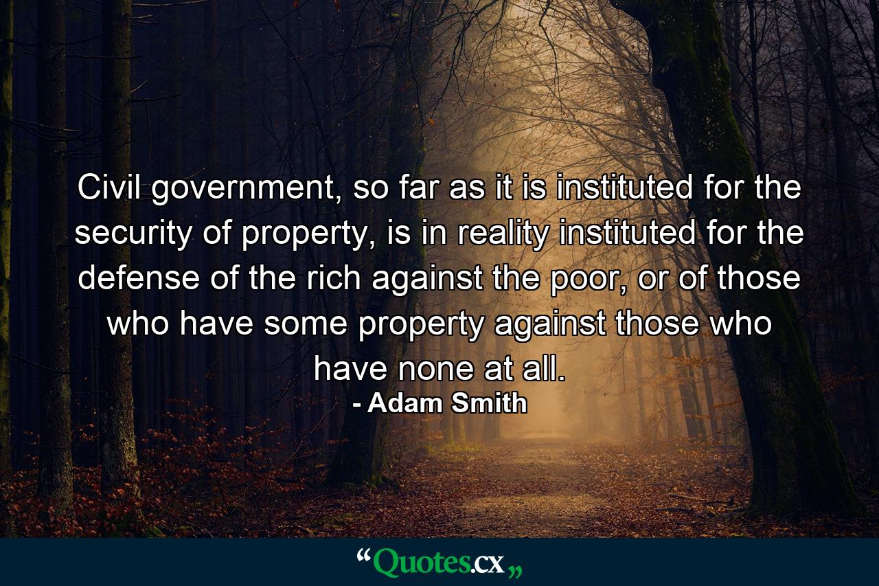 Civil government, so far as it is instituted for the security of property, is in reality instituted for the defense of the rich against the poor, or of those who have some property against those who have none at all. - Quote by Adam Smith