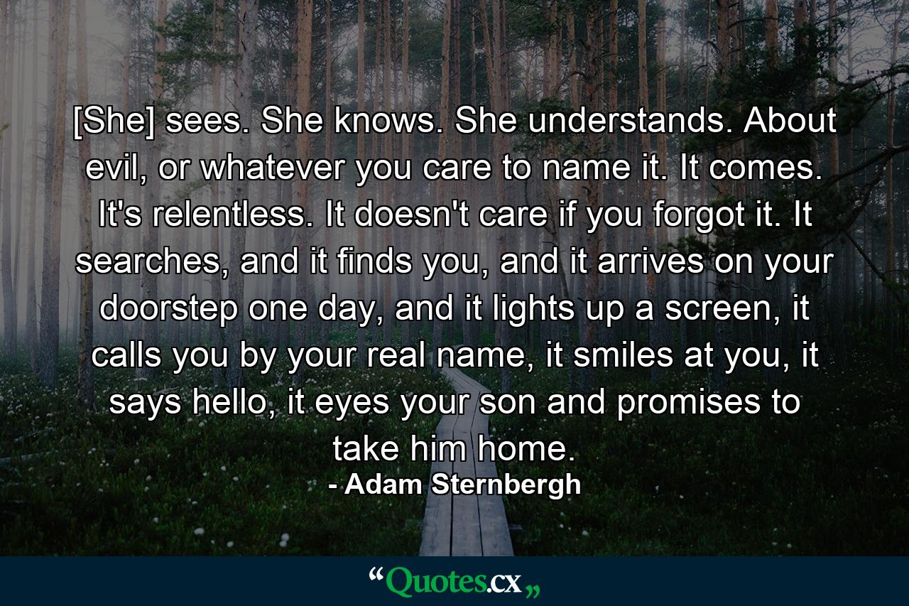 [She] sees. She knows. She understands. About evil, or whatever you care to name it. It comes. It's relentless. It doesn't care if you forgot it. It searches, and it finds you, and it arrives on your doorstep one day, and it lights up a screen, it calls you by your real name, it smiles at you, it says hello, it eyes your son and promises to take him home. - Quote by Adam Sternbergh