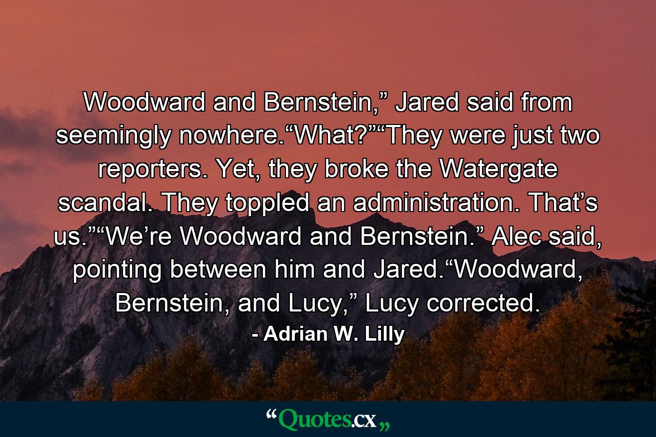 Woodward and Bernstein,” Jared said from seemingly nowhere.“What?”“They were just two reporters. Yet, they broke the Watergate scandal. They toppled an administration. That’s us.”“We’re Woodward and Bernstein.” Alec said, pointing between him and Jared.“Woodward, Bernstein, and Lucy,” Lucy corrected. - Quote by Adrian W. Lilly