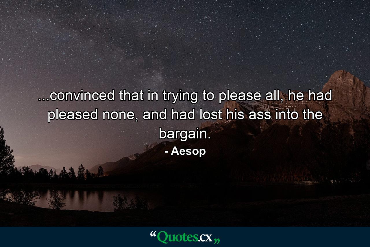 ...convinced that in trying to please all, he had pleased none, and had lost his ass into the bargain. - Quote by Aesop