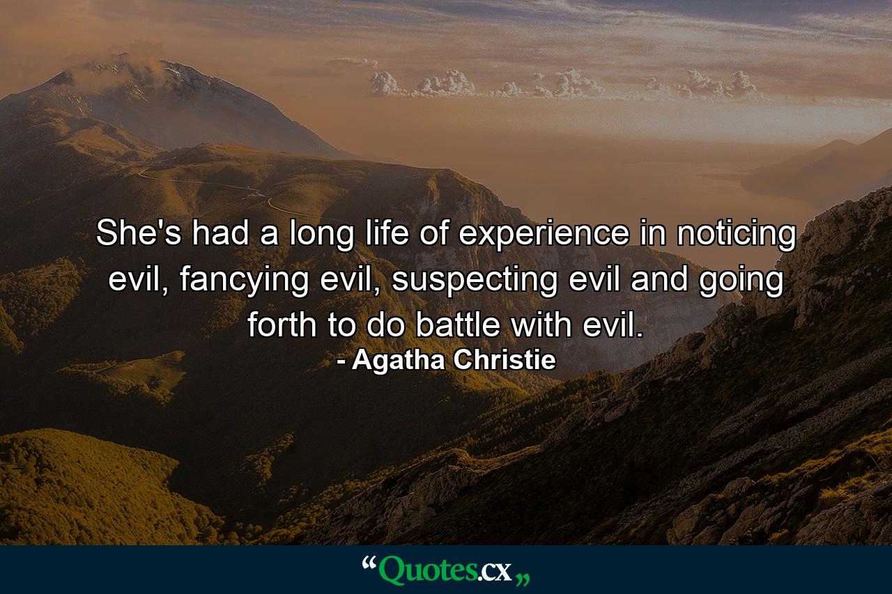 She's had a long life of experience in noticing evil, fancying evil, suspecting evil and going forth to do battle with evil. - Quote by Agatha Christie