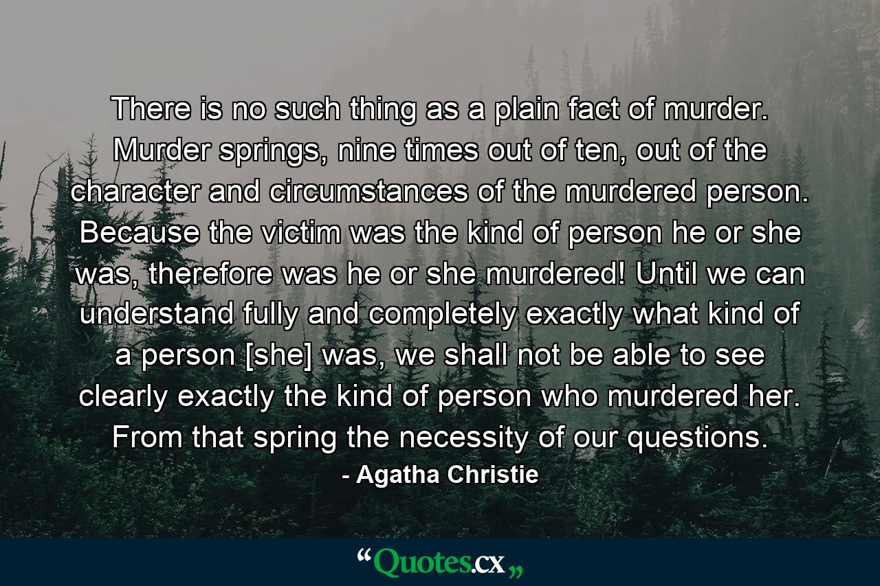 There is no such thing as a plain fact of murder. Murder springs, nine times out of ten, out of the character and circumstances of the murdered person. Because the victim was the kind of person he or she was, therefore was he or she murdered! Until we can understand fully and completely exactly what kind of a person [she] was, we shall not be able to see clearly exactly the kind of person who murdered her. From that spring the necessity of our questions. - Quote by Agatha Christie