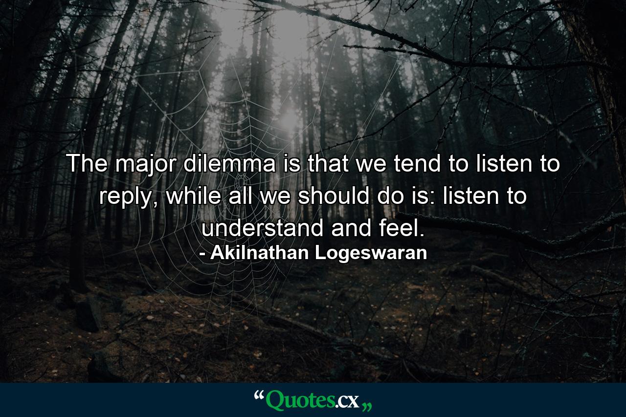 The major dilemma is that we tend to listen to reply, while all we should do is: listen to understand and feel. - Quote by Akilnathan Logeswaran