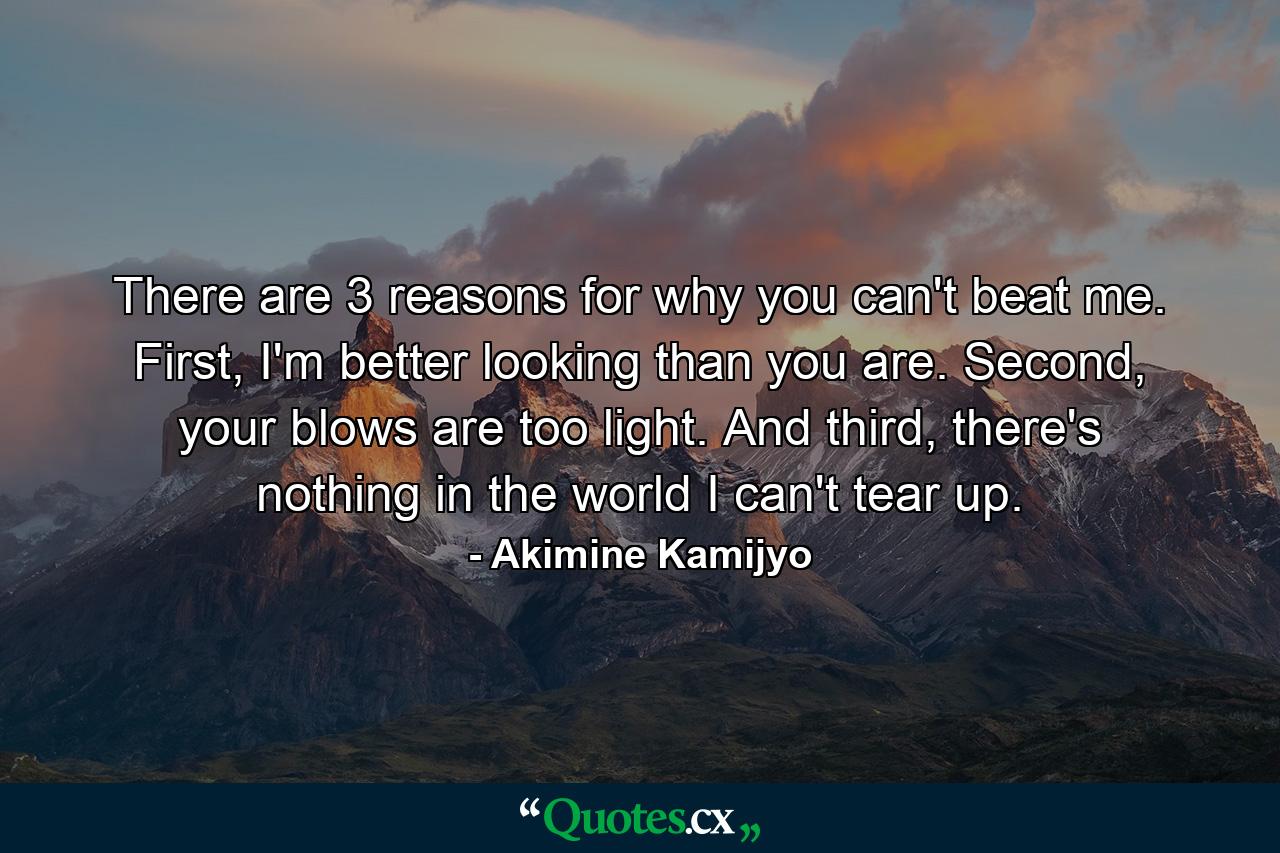 There are 3 reasons for why you can't beat me. First, I'm better looking than you are. Second, your blows are too light. And third, there's nothing in the world I can't tear up. - Quote by Akimine Kamijyo