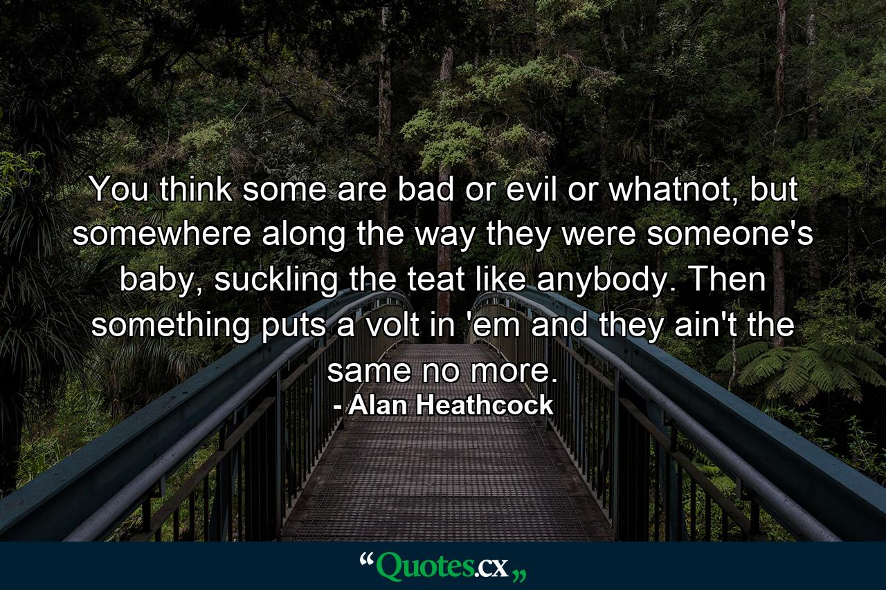 You think some are bad or evil or whatnot, but somewhere along the way they were someone's baby, suckling the teat like anybody. Then something puts a volt in 'em and they ain't the same no more. - Quote by Alan Heathcock