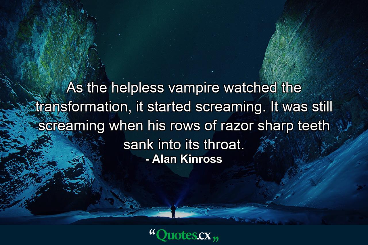 As the helpless vampire watched the transformation, it started screaming. It was still screaming when his rows of razor sharp teeth sank into its throat. - Quote by Alan Kinross