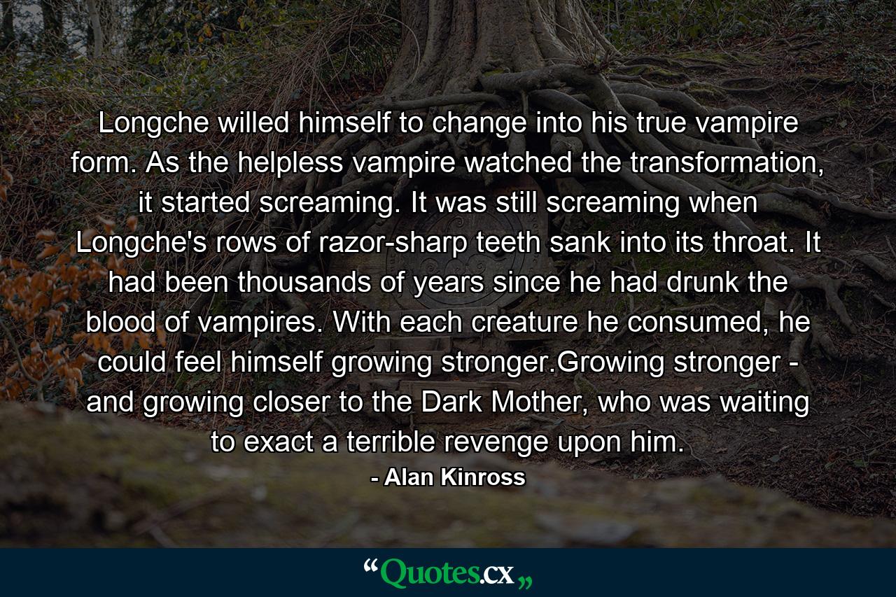 Longche willed himself to change into his true vampire form. As the helpless vampire watched the transformation, it started screaming. It was still screaming when Longche's rows of razor-sharp teeth sank into its throat. It had been thousands of years since he had drunk the blood of vampires. With each creature he consumed, he could feel himself growing stronger.Growing stronger - and growing closer to the Dark Mother, who was waiting to exact a terrible revenge upon him. - Quote by Alan Kinross