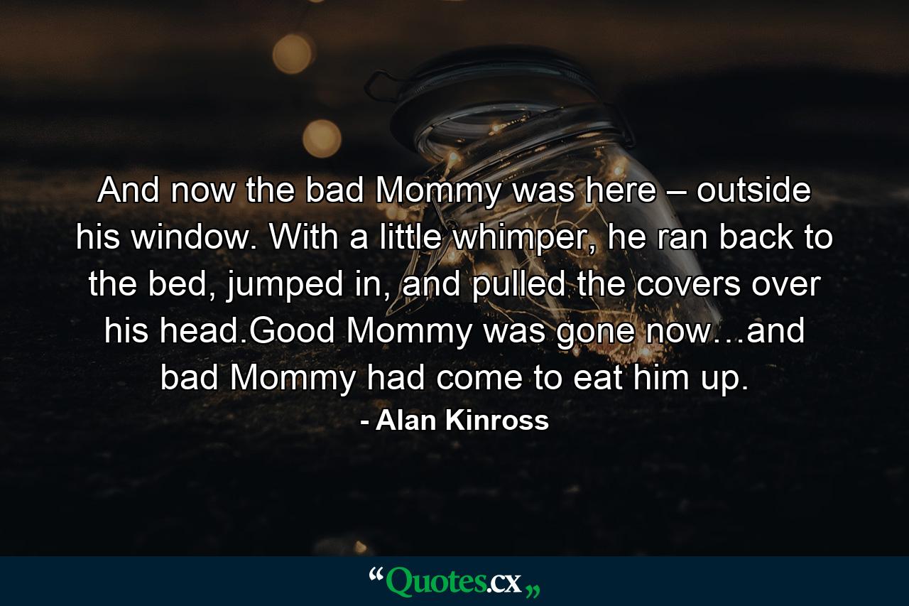 And now the bad Mommy was here – outside his window. With a little whimper, he ran back to the bed, jumped in, and pulled the covers over his head.Good Mommy was gone now…and bad Mommy had come to eat him up. - Quote by Alan Kinross