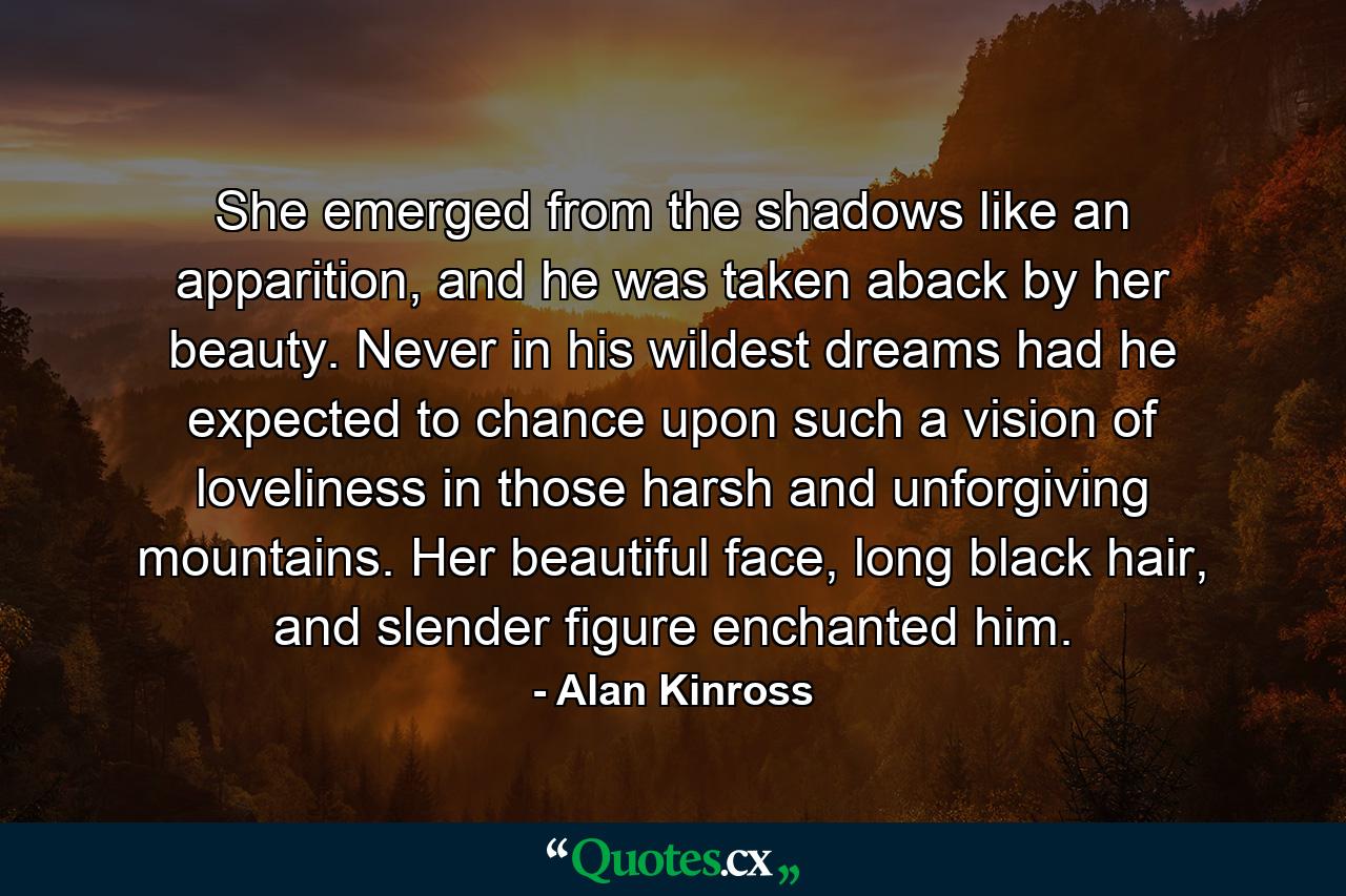 She emerged from the shadows like an apparition, and he was taken aback by her beauty. Never in his wildest dreams had he expected to chance upon such a vision of loveliness in those harsh and unforgiving mountains. Her beautiful face, long black hair, and slender figure enchanted him. - Quote by Alan Kinross