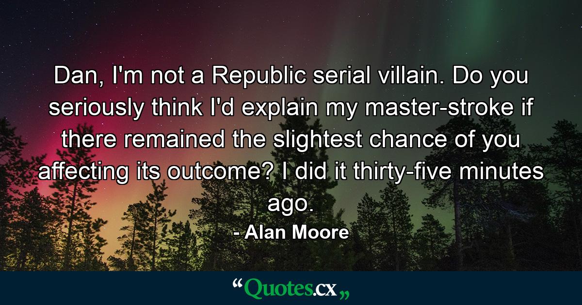 Dan, I'm not a Republic serial villain. Do you seriously think I'd explain my master-stroke if there remained the slightest chance of you affecting its outcome? I did it thirty-five minutes ago. - Quote by Alan Moore