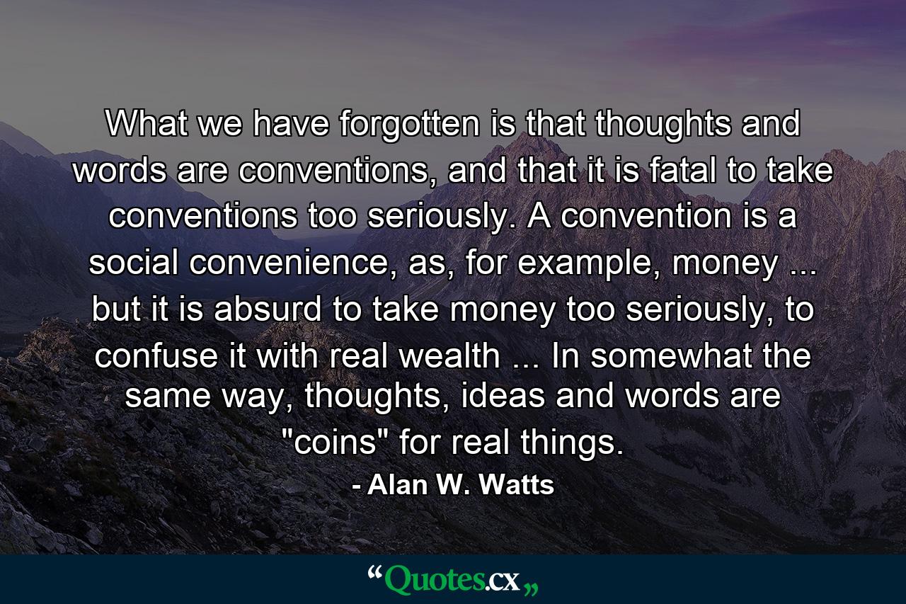 What we have forgotten is that thoughts and words are conventions, and that it is fatal to take conventions too seriously. A convention is a social convenience, as, for example, money ... but it is absurd to take money too seriously, to confuse it with real wealth ... In somewhat the same way, thoughts, ideas and words are 