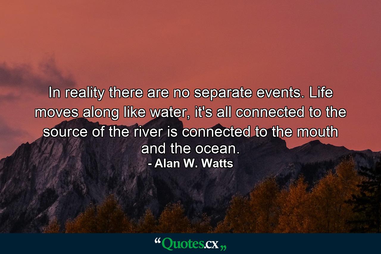 In reality there are no separate events. Life moves along like water, it's all connected to the source of the river is connected to the mouth and the ocean. - Quote by Alan W. Watts