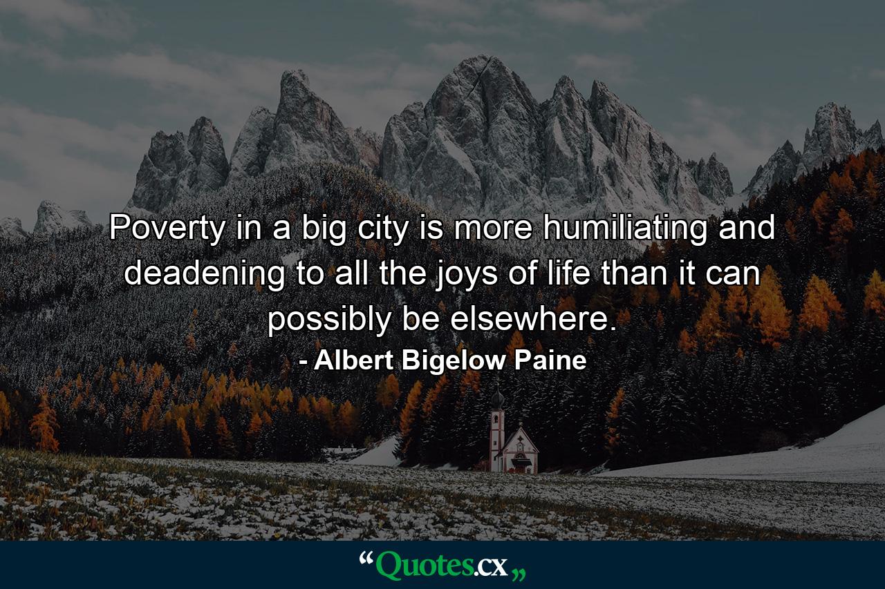 Poverty in a big city is more humiliating and deadening to all the joys of life than it can possibly be elsewhere. - Quote by Albert Bigelow Paine