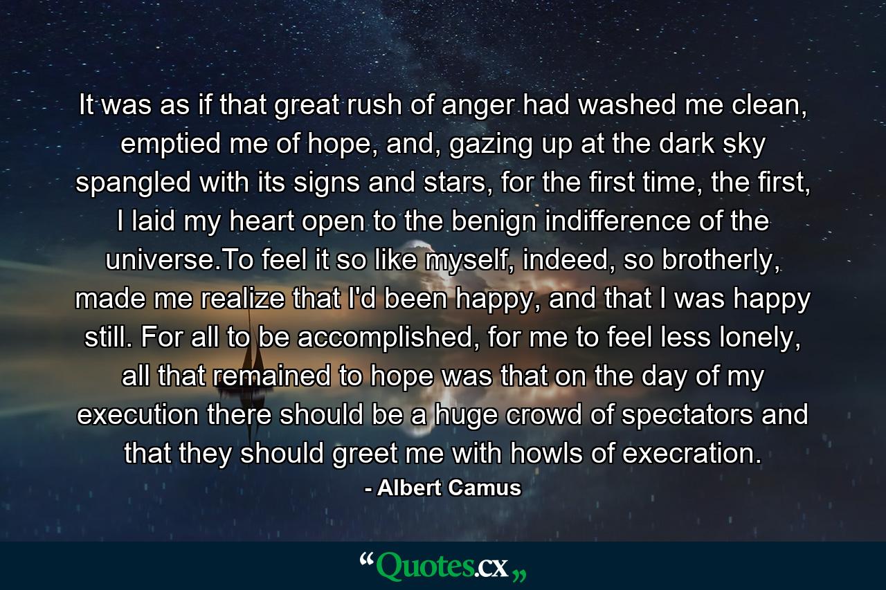 It was as if that great rush of anger had washed me clean, emptied me of hope, and, gazing up at the dark sky spangled with its signs and stars, for the first time, the first, I laid my heart open to the benign indifference of the universe.To feel it so like myself, indeed, so brotherly, made me realize that I'd been happy, and that I was happy still. For all to be accomplished, for me to feel less lonely, all that remained to hope was that on the day of my execution there should be a huge crowd of spectators and that they should greet me with howls of execration. - Quote by Albert Camus