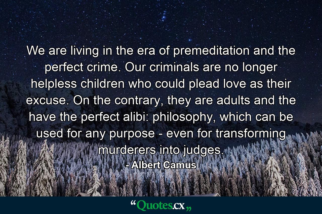 We are living in the era of premeditation and the perfect crime. Our criminals are no longer helpless children who could plead love as their excuse. On the contrary, they are adults and the have the perfect alibi: philosophy, which can be used for any purpose - even for transforming murderers into judges. - Quote by Albert Camus