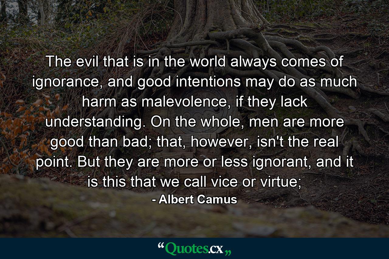 The evil that is in the world always comes of ignorance, and good intentions may do as much harm as malevolence, if they lack understanding. On the whole, men are more good than bad; that, however, isn't the real point. But they are more or less ignorant, and it is this that we call vice or virtue; - Quote by Albert Camus