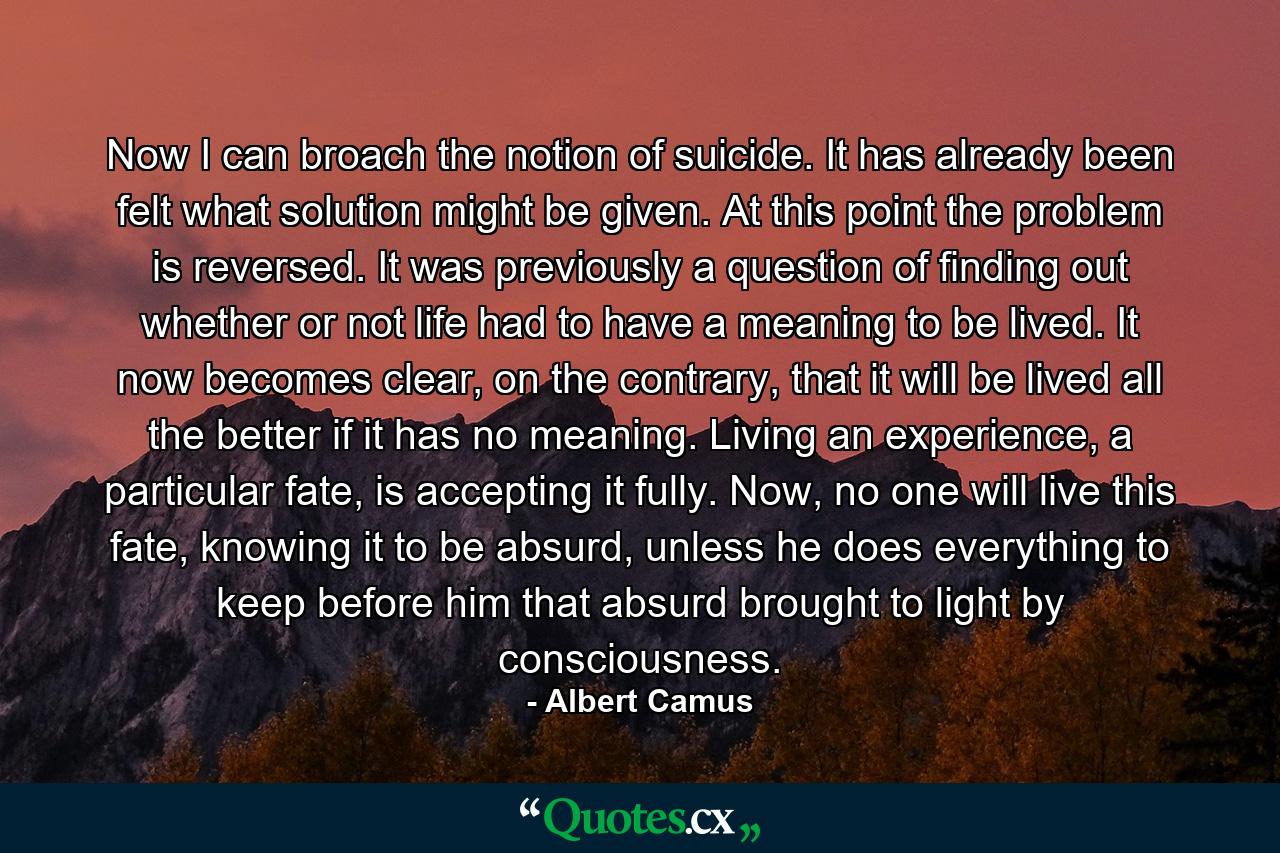 Now I can broach the notion of suicide. It has already been felt what solution might be given. At this point the problem is reversed. It was previously a question of finding out whether or not life had to have a meaning to be lived. It now becomes clear, on the contrary, that it will be lived all the better if it has no meaning. Living an experience, a particular fate, is accepting it fully. Now, no one will live this fate, knowing it to be absurd, unless he does everything to keep before him that absurd brought to light by consciousness. - Quote by Albert Camus