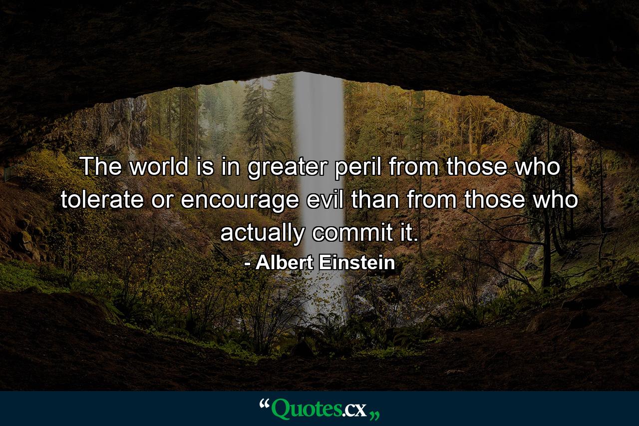 The world is in greater peril from those who tolerate or encourage evil than from those who actually commit it. - Quote by Albert Einstein