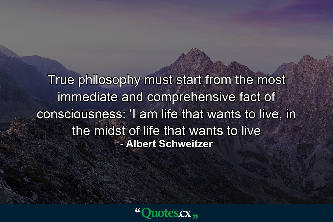 True philosophy must start from the most immediate and comprehensive fact of consciousness: 'I am life that wants to live, in the midst of life that wants to live - Quote by Albert Schweitzer