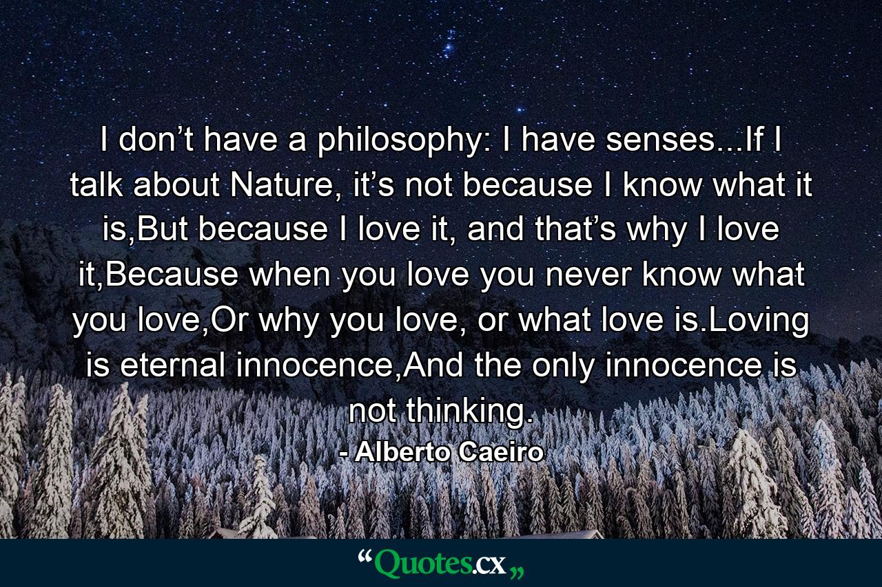 I don’t have a philosophy: I have senses...If I talk about Nature, it’s not because I know what it is,But because I love it, and that’s why I love it,Because when you love you never know what you love,Or why you love, or what love is.Loving is eternal innocence,And the only innocence is not thinking. - Quote by Alberto Caeiro