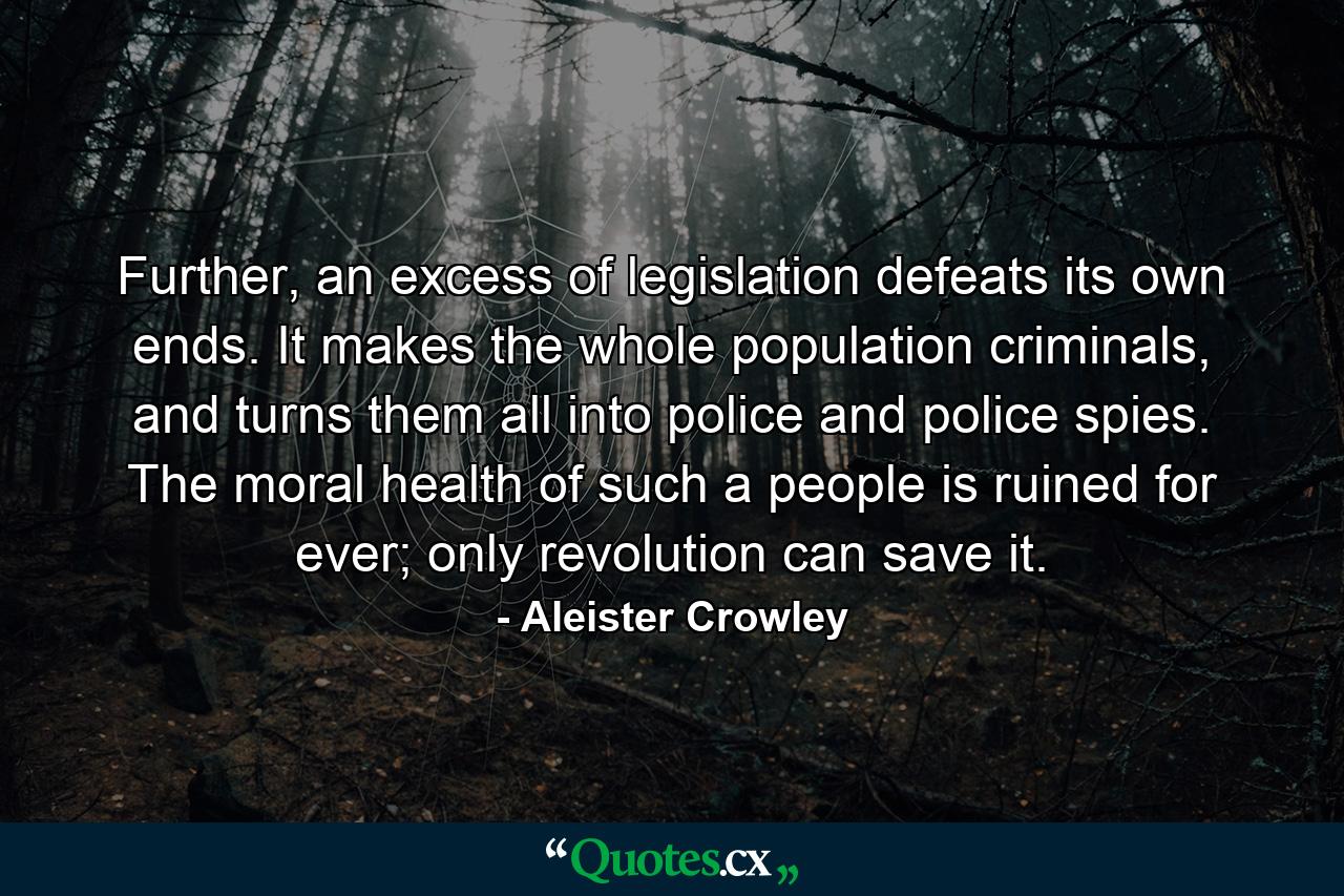 Further, an excess of legislation defeats its own ends. It makes the whole population criminals, and turns them all into police and police spies. The moral health of such a people is ruined for ever; only revolution can save it. - Quote by Aleister Crowley