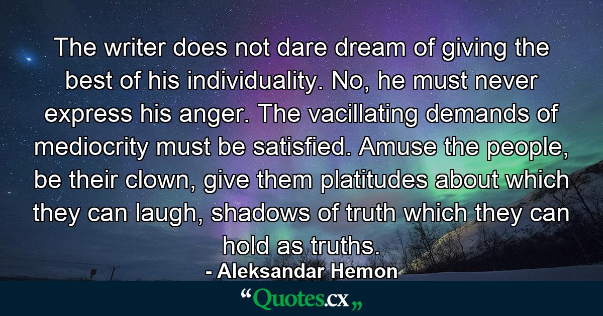 The writer does not dare dream of giving the best of his individuality. No, he must never express his anger. The vacillating demands of mediocrity must be satisfied. Amuse the people, be their clown, give them platitudes about which they can laugh, shadows of truth which they can hold as truths. - Quote by Aleksandar Hemon