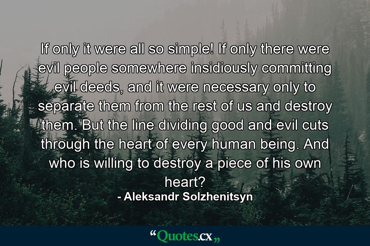 If only it were all so simple! If only there were evil people somewhere insidiously committing evil deeds, and it were necessary only to separate them from the rest of us and destroy them. But the line dividing good and evil cuts through the heart of every human being. And who is willing to destroy a piece of his own heart? - Quote by Aleksandr Solzhenitsyn