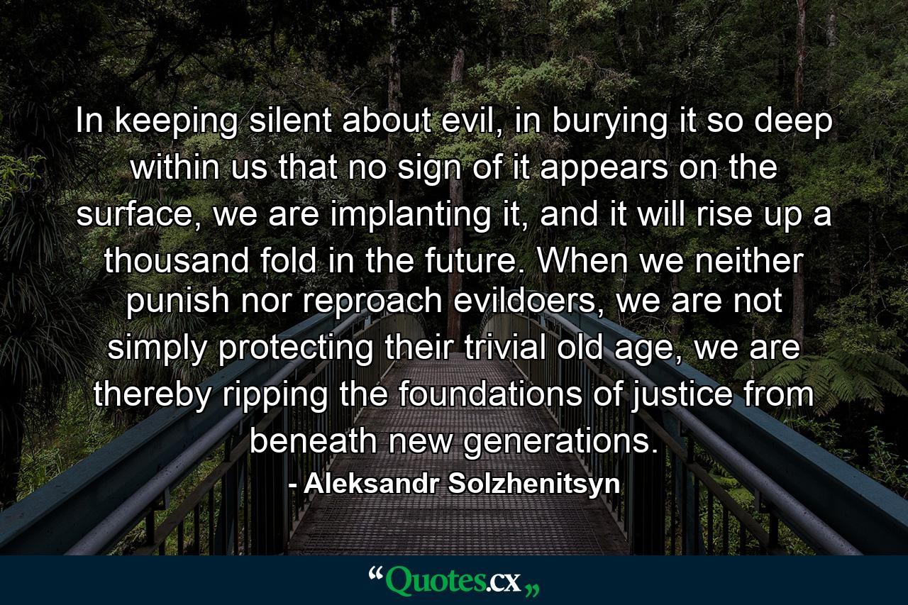 In keeping silent about evil, in burying it so deep within us that no sign of it appears on the surface, we are implanting it, and it will rise up a thousand fold in the future. When we neither punish nor reproach evildoers, we are not simply protecting their trivial old age, we are thereby ripping the foundations of justice from beneath new generations. - Quote by Aleksandr Solzhenitsyn