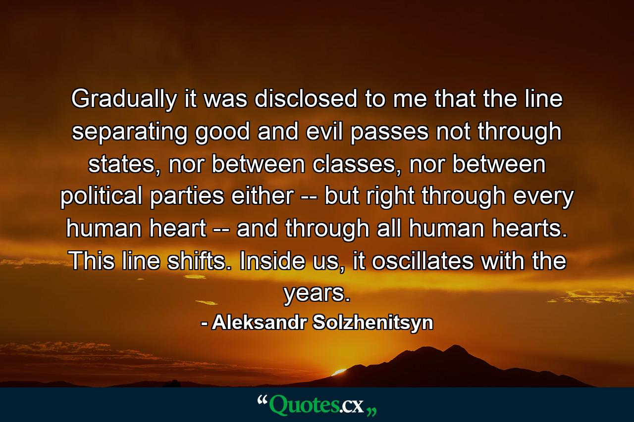 Gradually it was disclosed to me that the line separating good and evil passes not through states, nor between classes, nor between political parties either -- but right through every human heart -- and through all human hearts. This line shifts. Inside us, it oscillates with the years. - Quote by Aleksandr Solzhenitsyn