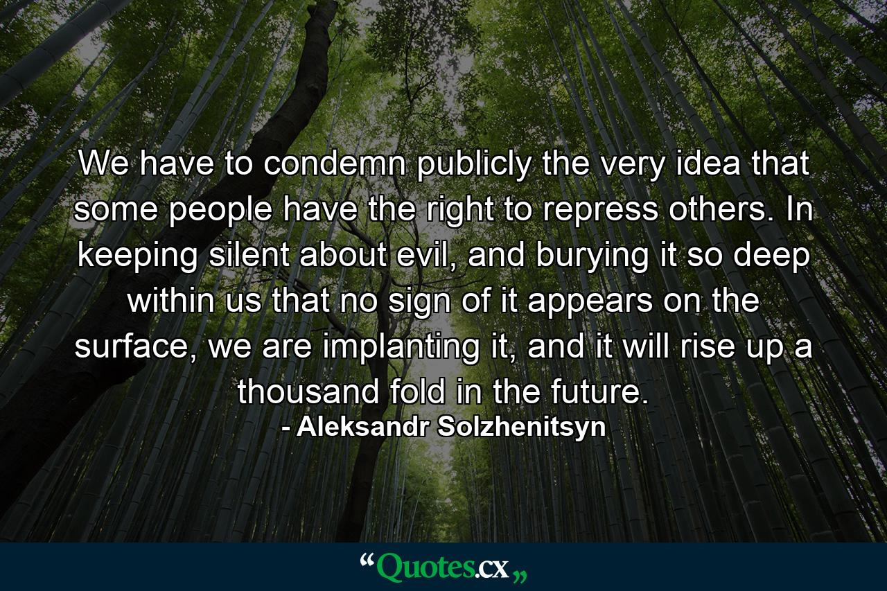 We have to condemn publicly the very idea that some people have the right to repress others. In keeping silent about evil, and burying it so deep within us that no sign of it appears on the surface, we are implanting it, and it will rise up a thousand fold in the future. - Quote by Aleksandr Solzhenitsyn