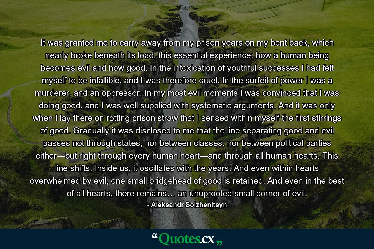 It was granted me to carry away from my prison years on my bent back, which nearly broke beneath its load, this essential experience; how a human being becomes evil and how good. In the intoxication of youthful successes I had felt myself to be infallible, and I was therefore cruel. In the surfeit of power I was a murderer, and an oppressor. In my most evil moments I was convinced that I was doing good, and I was well supplied with systematic arguments. And it was only when I lay there on rotting prison straw that I sensed within myself the first stirrings of good. Gradually it was disclosed to me that the line separating good and evil passes not through states, nor between classes, nor between political parties either—but right through every human heart—and through all human hearts. This line shifts. Inside us, it oscillates with the years. And even within hearts overwhelmed by evil, one small bridgehead of good is retained. And even in the best of all hearts, there remains… an unuprooted small corner of evil. - Quote by Aleksandr Solzhenitsyn