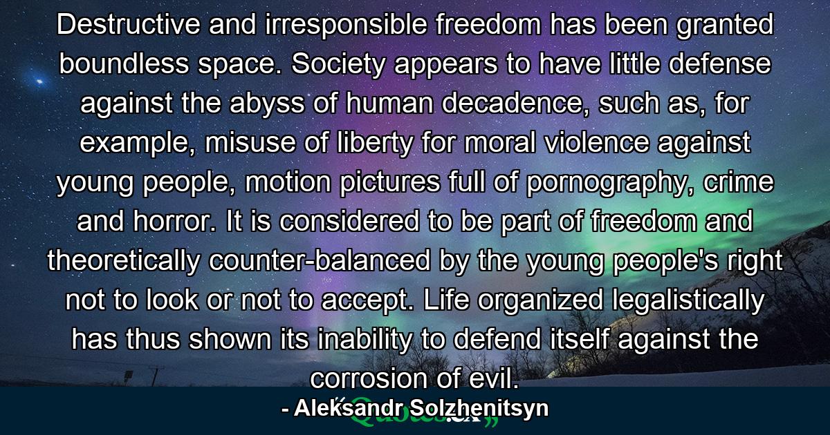 Destructive and irresponsible freedom has been granted boundless space. Society appears to have little defense against the abyss of human decadence, such as, for example, misuse of liberty for moral violence against young people, motion pictures full of pornography, crime and horror. It is considered to be part of freedom and theoretically counter-balanced by the young people's right not to look or not to accept. Life organized legalistically has thus shown its inability to defend itself against the corrosion of evil. - Quote by Aleksandr Solzhenitsyn