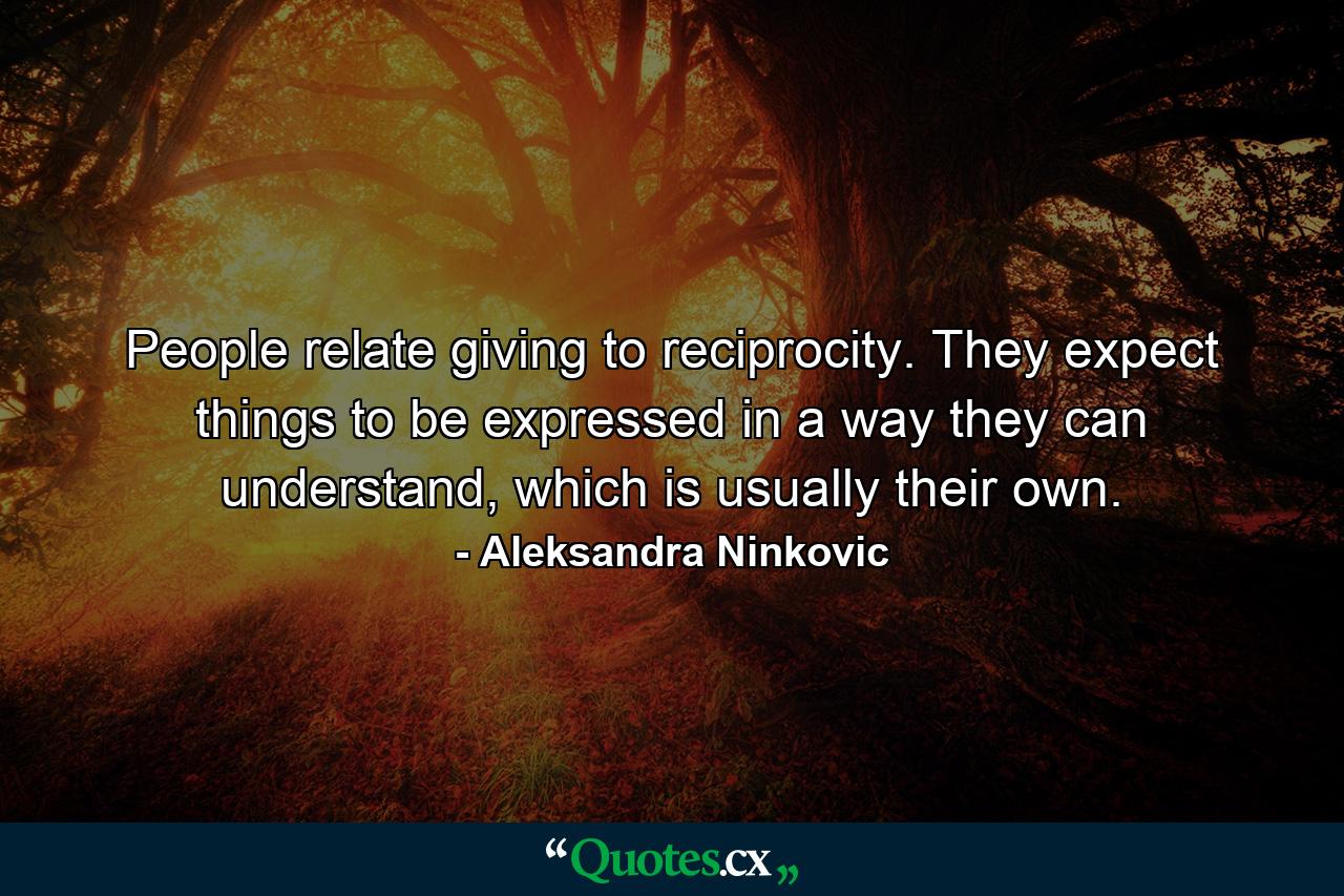 People relate giving to reciprocity. They expect things to be expressed in a way they can understand, which is usually their own. - Quote by Aleksandra Ninkovic